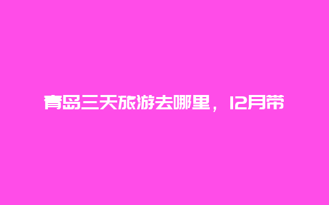 青岛三天旅游去哪里，12月带孩子去青岛去什么地方玩？