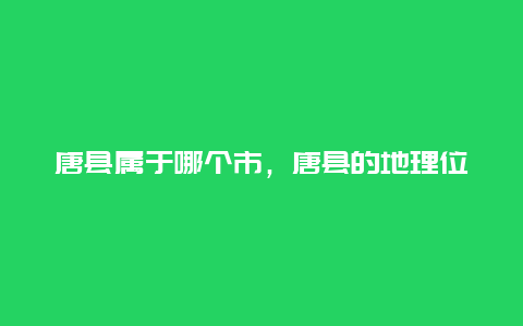 唐县属于哪个市，唐县的地理位置和行政区划