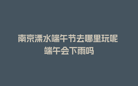 南京溧水端午节去哪里玩呢 端午会下雨吗