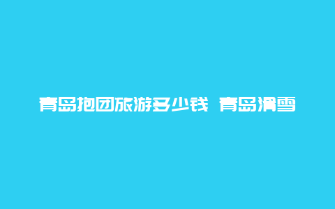 青岛抱团旅游多少钱 青岛滑雪场哪个比较好，跟团去的话要到哪里报团！谢谢？