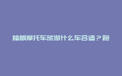 踏板摩托车旅游什么车合适？跑长途最好的150踏板车？