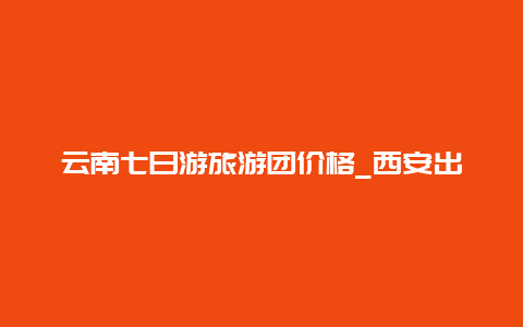 云南七日游旅游团价格_西安出发想去云南丽江七日游，有什么好的建议和攻略？