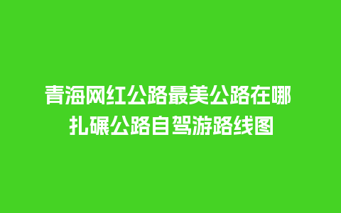 青海网红公路最美公路在哪 扎碾公路自驾游路线图