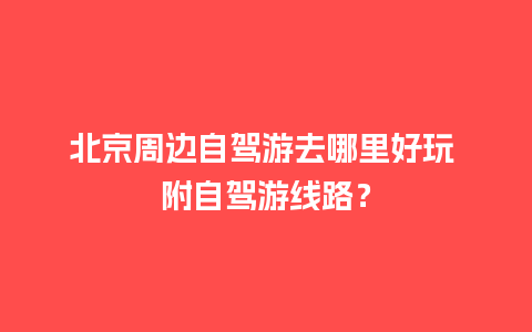 北京周边自驾游去哪里好玩 附自驾游线路？