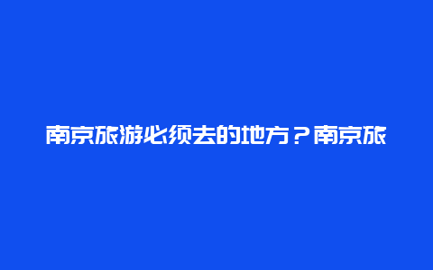 南京旅游必须去的地方？南京旅游必去的地方？