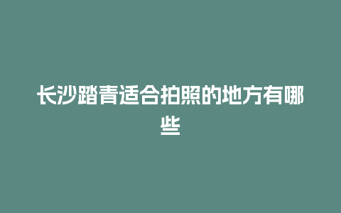 长沙踏青适合拍照的地方有哪些