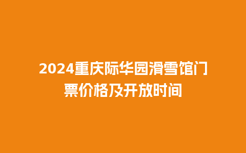 2024重庆际华园滑雪馆门票价格及开放时间