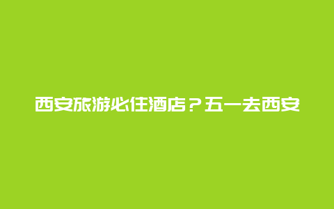 西安旅游必住酒店？五一去西安住哪里既便宜又方便？