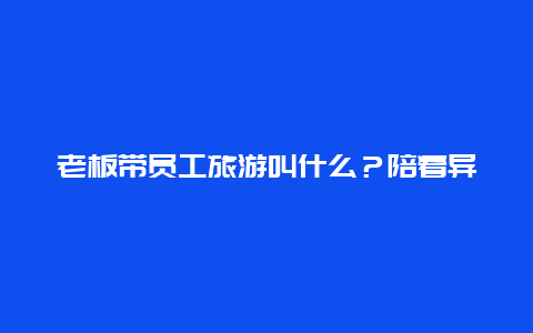 老板带员工旅游叫什么？陪着异性领导出门旅游是一种什么体验？