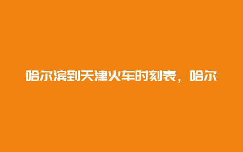 哈尔滨到天津火车时刻表，哈尔滨到天津火车时刻表查询