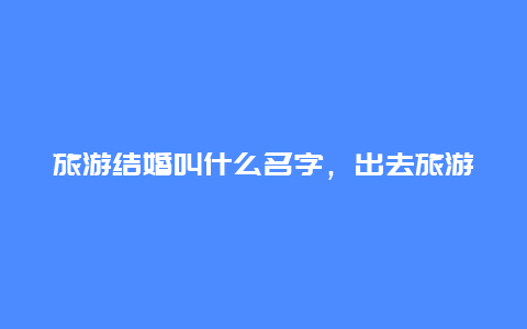 旅游结婚叫什么名字，出去旅游该叫男朋友出钱吗？首先说明是要结婚的那种？