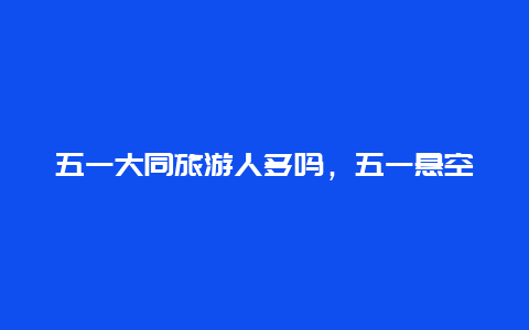 五一大同旅游人多吗，五一悬空寺人多吗？