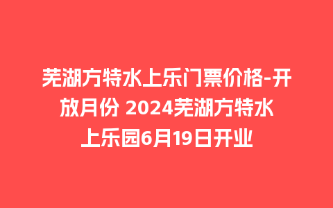 芜湖方特水上乐门票价格-开放月份 2024芜湖方特水上乐园6月19日开业