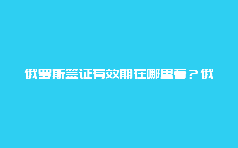 俄罗斯签证有效期在哪里看？俄罗斯卡如何查有效期？