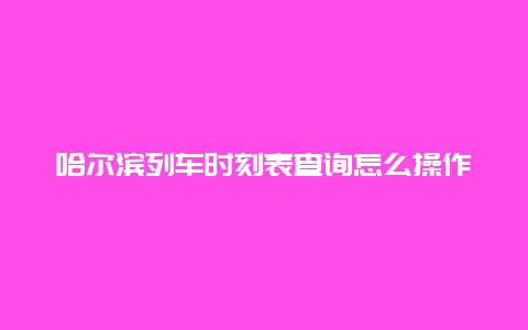 哈尔滨列车时刻表查询怎么操作？