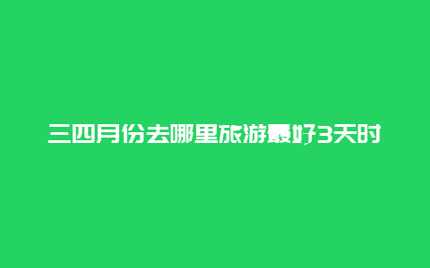 三四月份去哪里旅游最好3天时间去哪旅游好？