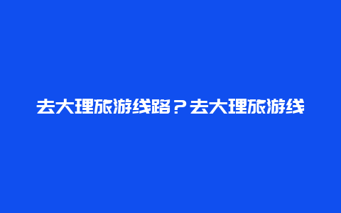 去大理旅游线路？去大理旅游线路图？