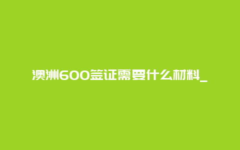 澳洲600签证需要什么材料_600签证电调后多久下签？