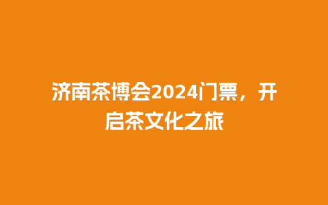 济南茶博会2024门票，开启茶文化之旅