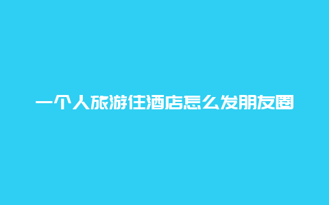 一个人旅游住酒店怎么发朋友圈_一个人住酒店是什么感觉？