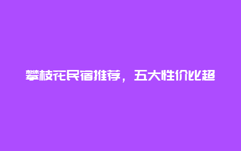 攀枝花民宿推荐，五大性价比超高的住宿推荐