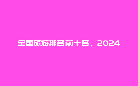 全国旅游排名前十名，2024全国旅游人次省份排行？