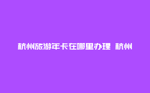 杭州旅游年卡在哪里办理 杭州公园卡怎么买半年的？