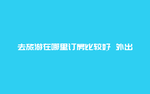 去旅游在哪里订房比较好 外出旅游是在出发地报团好，还是到目的地报团经济实惠？