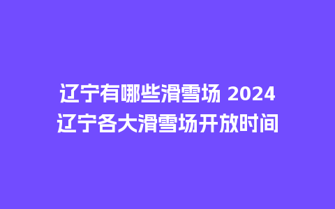 辽宁有哪些滑雪场 2024辽宁各大滑雪场开放时间