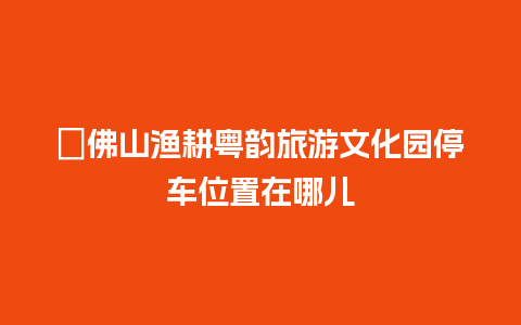 ​佛山渔耕粤韵旅游文化园停车位置在哪儿