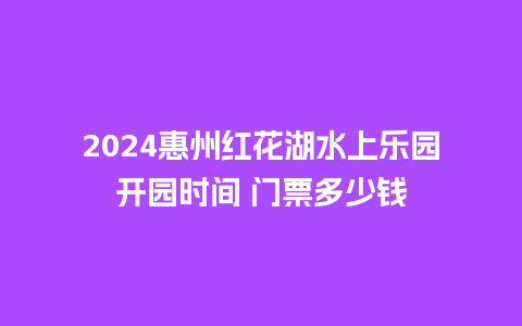 2024惠州红花湖水上乐园开园时间 门票多少钱