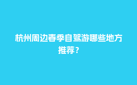 杭州周边春季自驾游哪些地方推荐？