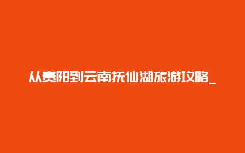 从贵阳到云南抚仙湖旅游攻略_重庆自驾去云南玉溪抚仙湖7天，有什么经典路线和风景推荐？