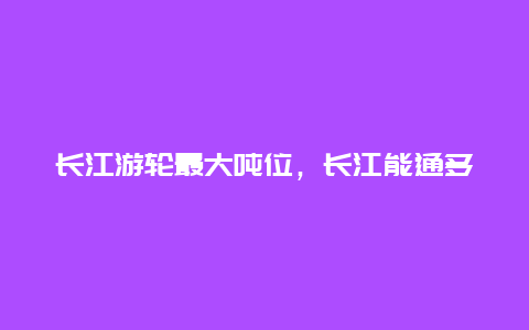 长江游轮最大吨位，长江能通多少吨位的轮船？