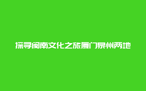 探寻闽南文化之旅厦门泉州两地的人文魅力