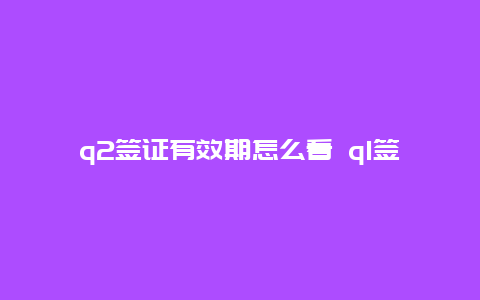 q2签证有效期怎么看 q1签证和q2签证哪个好？