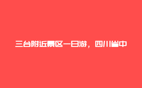 三台附近景区一日游，四川省中江县和三台县，哪个县更有发展前景？