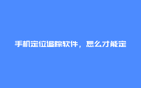 手机定位追踪软件，怎么才能定位对方手机信号位置