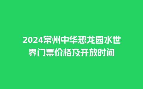 2024常州中华恐龙园水世界门票价格及开放时间