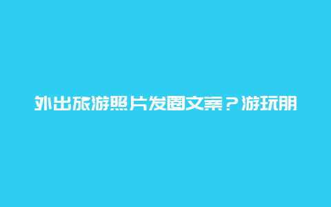 外出旅游照片发圈文案？游玩朋友圈文案带表情？