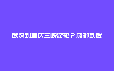 武汉到重庆三峡游轮？成都到武汉坐船，游轮大概多少钱？