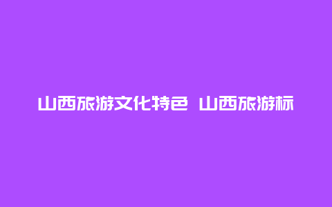 山西旅游文化特色 山西旅游标识造型及含义2024？