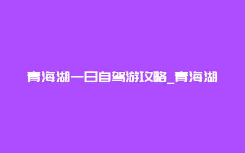 青海湖一日自驾游攻略_青海湖一日自驾游攻略图