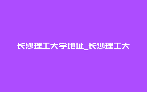 长沙理工大学地址_长沙理工大学地址英文