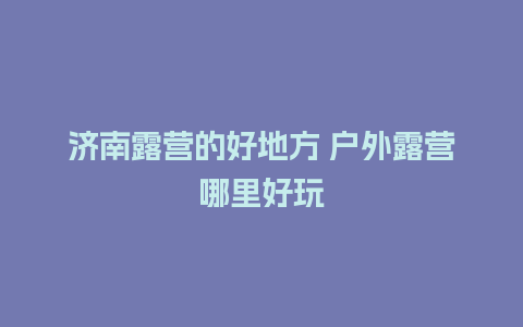 济南露营的好地方 户外露营哪里好玩