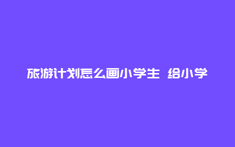 旅游计划怎么画小学生 给小学生该如何制定学习计划？