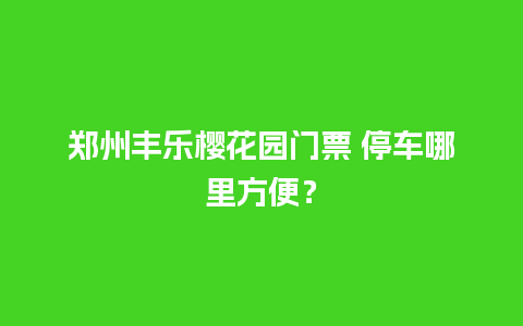 郑州丰乐樱花园门票 停车哪里方便？