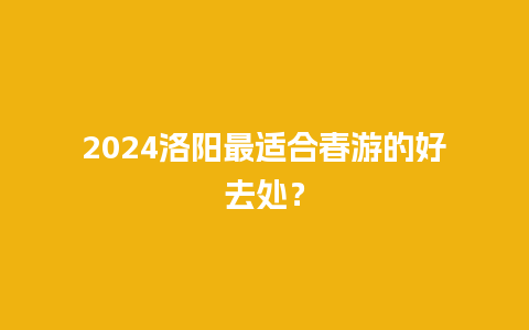 2024洛阳最适合春游的好去处？