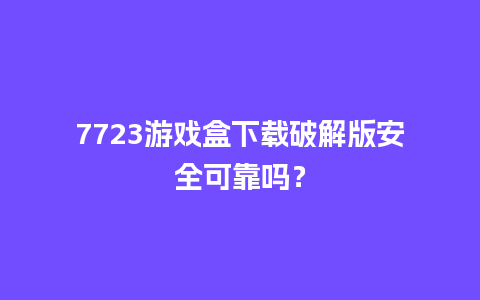 7723游戏盒下载破解版安全可靠吗？