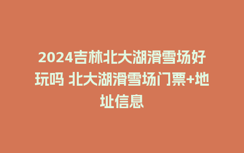 2024吉林北大湖滑雪场好玩吗 北大湖滑雪场门票+地址信息